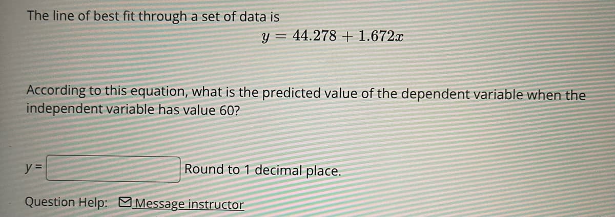 The line of best fit through a set of data is
y = 44.278 + 1.672x
According to this equation, what is the predicted value of the dependent variable when the
independent variable has value 60?
Round to 1 decimal place.
Question Help: MMessage instructor
