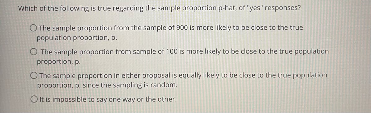 Which of the following is true regarding the sample proportion p-hat, of "yes" responses?
O The sample proportion from the sample of 900 is more likely to be close to the true
population proportion, p.
O The sample proportion from sample of 100 is more likely to be close to the true population
proportion, p.
O The sample proportion in either proposal is equally likely to be close to the true population
proportion, p, since the sampling is random.
O It is impossible to say one way or the other.
