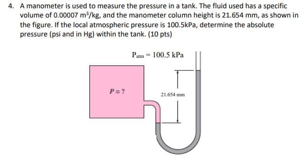 4. A manometer is used to measure the pressure in a tank. The fluid used has a specific
volume of 0.00007 m/kg, and the manometer column height is 21.654 mm, as shown in
the figure. If the local atmospheric pressure is 100.5kPa, determine the absolute
pressure (psi and in Hg) within the tank. (10 pts)
Patm = 100.5 kPa
P= ?
21.654 mm
