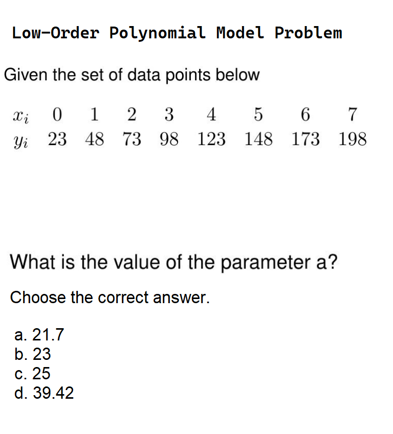 Low-Order Polynomial Model Problem
Given the set of data points below
Xi 0 1 2 3 4 5 6 7
Yi 23 48 73 98 123 148 173 198
What is the value of the parameter a?
Choose the correct answer.
a. 21.7
b. 23
c. 25
d. 39.42