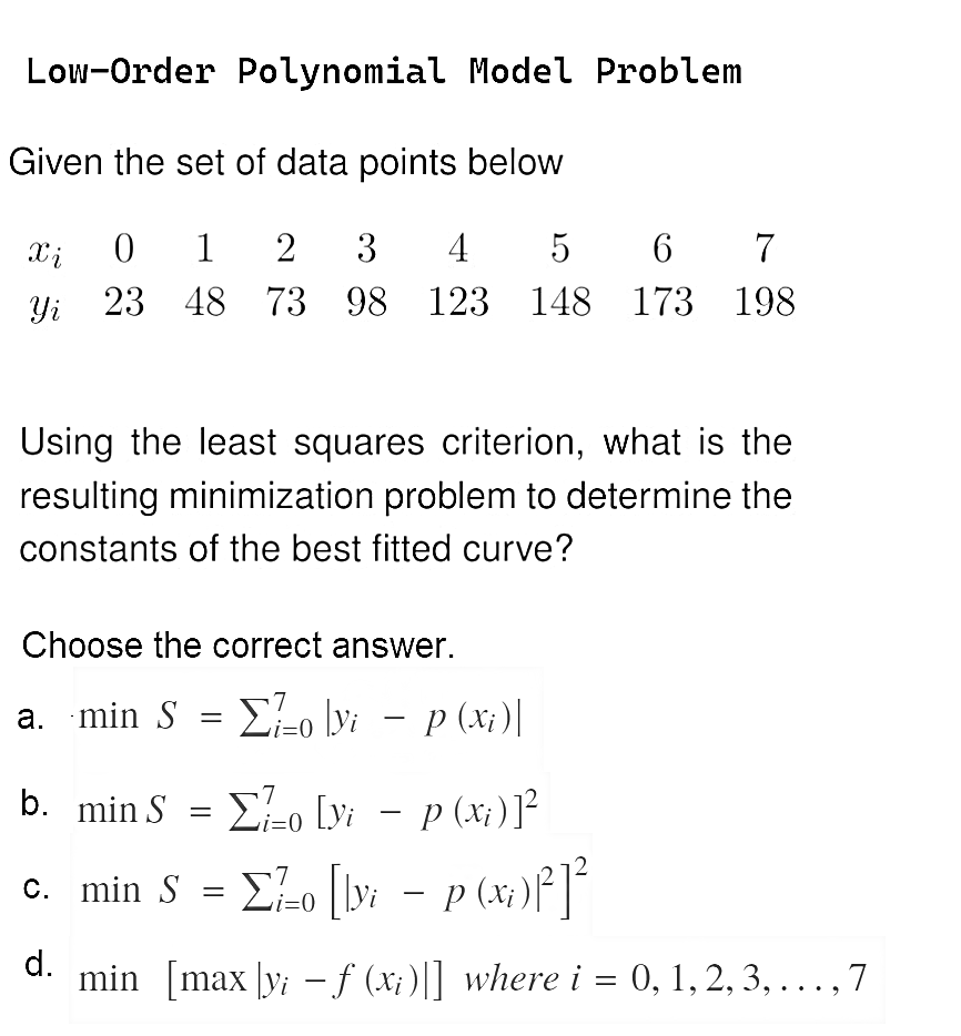 Low-Order Polynomial Model Problem
Given the set of data points below
Xi 0 1 2 3 4 5 6 7
Yi 23 48 73 98 123 148 173 198
Using the least squares criterion, what is the
resulting minimization problem to determine the
constants of the best fitted curve?
Choose the correct answer.
a. min S = Σo \yi − p (xi)|
b. min S = 0 [yi − p (xi)]²
c.
min S = Σ7/-o []yi − p (xi)³²]²
-
=0
d.
min [max [y; - f (xi)|] where i = 0, 1, 2, 3, . . . , 7