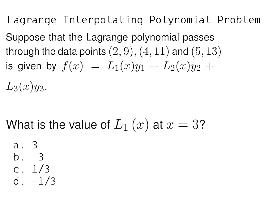 Lagrange Interpolating Polynomial Problem
Suppose that the Lagrange polynomial passes
through the data points (2, 9), (4, 11) and (5, 13)
is given by f(x)
=
L₁(x)yı + L₂(x) y2 +
L3(x) y3.
What is the value of L₁ (x) at x = 3?
a. 3
b. -3
c. 1/3
d. -1/3