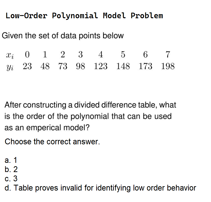 Low-Order Polynomial Model Problem
Given the set of data points below
Xi
Yi
0 1 2 3 4 5 6 7
23 48 73 98 123 148 173 198
After constructing a divided difference table, what
is the order of the polynomial that can be used
as an emperical model?
Choose the correct answer.
a. 1
b. 2
c. 3
d. Table proves invalid for identifying low order behavior