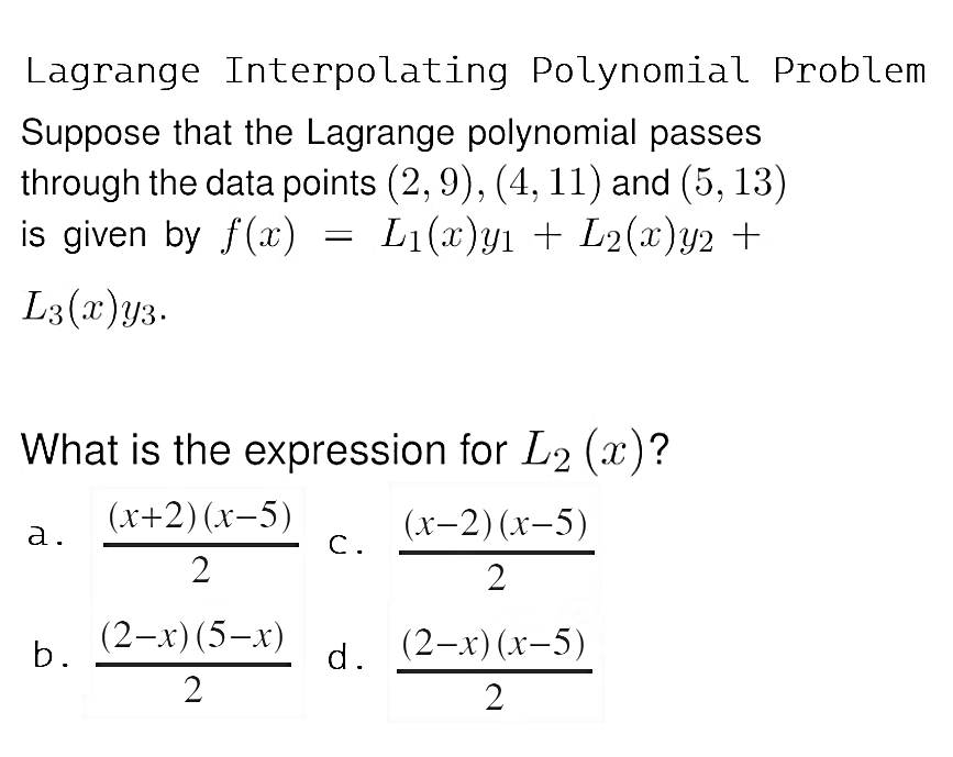 Lagrange Interpolating Polynomial Problem
Suppose that the Lagrange polynomial passes
through the data points (2, 9), (4, 11) and (5, 13)
is given by f(x)
=
L1(c)1 + L2(2)2 +
X
L3(x) y3.
What is the expression for L₂ (x)?
(x+2)(x-5)
(x-2)(x-5)
a.
C.
2
2
(2-x) (5-x)
b.
d. (2-x)(x-5)
2
2