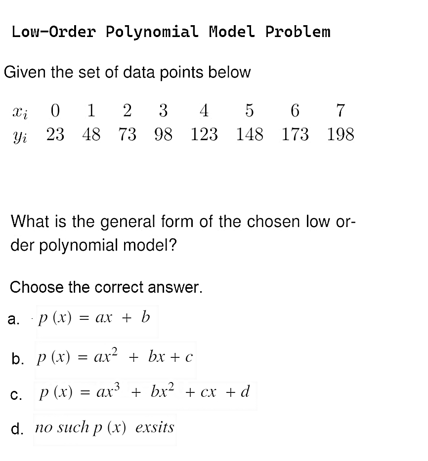 Low-Order Polynomial Model Problem
Given the set of data points below
Xi 0 1 2 3 4 5 6 7
Yi 23
48 73 98 123 148 173 198
What is the general form of the chosen low or-
der polynomial model?
Choose the correct answer.
a. p(x) = ax + b
b. p(x) = ax² + bx+c
c. p(x) = ax³ + bx² + cx + d
d. no such p (x) exsits