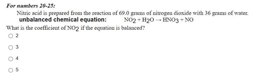For numbers 20-25:
Nitric acid is prepared from the reaction of 69.0 grams of nitrogen dioxide with 36 grams of water.
unbalanced chemical equation:
NO2 + H20 → HNO3 + NO
What is the coefficient of NO2 if the equation is balanced?
O 2
3
4

