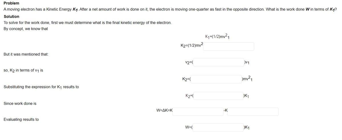 Problem
A moving electron has a Kinetic Energy K1. After a net amount of work is done on it, the electron is moving one-quarter as fast in the opposite direction. What is the work done W in terms of K1?
Solution
To solve for the work done, first we must determine what is the final kinetic energy of the electron.
By concept, we know that
K1-(1/2)mv21
K2=(1/2)mv2
But it was mentioned that:
v2=(
V1
so, K2 in terms of v1 is
K2=(
mv?1
Substituting the expression for K, results to
K2=(
K1
Since work done is
W=AK=K
-K
Evaluating results to
W=(
)K1
