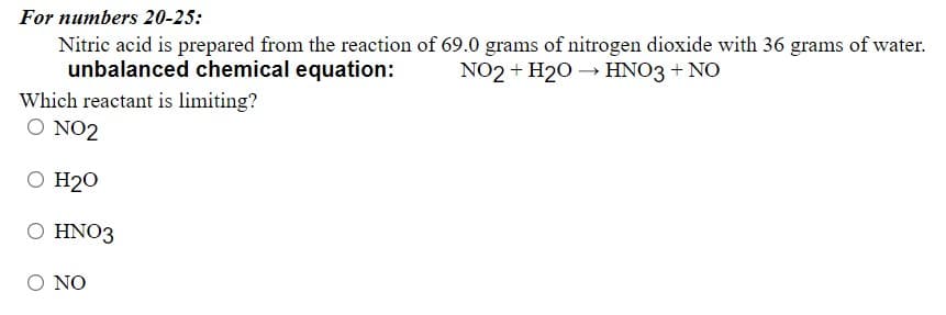 For numbers 20-25:
Nitric acid is prepared from the reaction of 69.0 grams of nitrogen dioxide with 36 grams of water.
unbalanced chemical equation:
NO2 + H20 → HNO3 + NO
Which reactant is limiting?
O NO2
O H20
O HNO3
O NO
