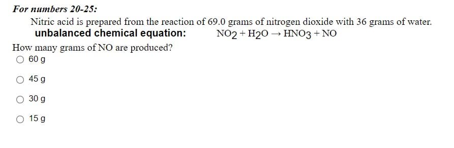 For numbers 20-25:
Nitric acid is prepared from the reaction of 69.0 grams of nitrogen dioxide with 36 grams of water.
unbalanced chemical equation:
NO2 + H20 → HNO3 + NO
How many grams of NO are produced?
O 60 g
45 g
30 g
O 15 g
