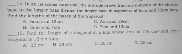 _14. In an isc sceles trapezoid, the altitude drawn from an endpoint of the shorter
base to the long er base divides the longer base in segments of 6cm and 13cm long.
Find the lengths of the bases of the trapezoid.
A. 6cm and 13cm
C. 7cm and 19cm
B. 6cm and 7cm
D. 7cm and 13cm
15. Find the length of a diagonal of a kite whose area is 176 cm2 and other
diagonal is 16 cn long.
A. 22 cm
B. 24 cm
C. 26 cm
D. 28 cm
