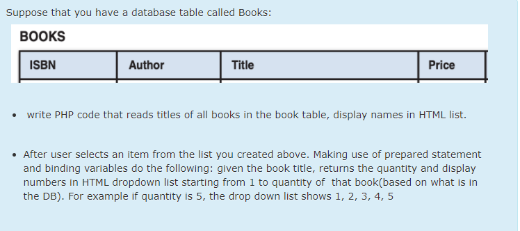 Suppose that you have a database table called Books:
ВOOKS
ISBN
Author
Title
Price
• write PHP code that reads titles of all books in the book table, display names in HTML list.
• After user selects an item from the list you created above. Making use of prepared statement
and binding variables do the following: given the book title, returns the quantity and display
numbers in HTML dropdown list starting from 1 to quantity of that book(based on what is in
the DB). For example if quantity is 5, the drop down list shows 1, 2, 3, 4, 5
