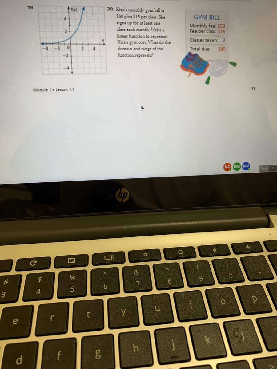 19.
20. Kira's monthly gym bill is
$50 plus $15 per class. She
signs up for at least one
class each month. Write a
linear function to represent
Kira's gym cost. What do the
domain and range of the
function represent?
4.
GYM BILL
Monthly fee: $50
Fee per class: $15
24
Classes taken: 2
-4
-2
2
4.
Total due:
$80
-2
Module 1. Lesson 1.1
11
NC DM MV
1
Ce
V.
&
#3
7.
8.
6.
6.
4.
y
e
h
d
