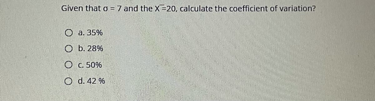 Given that o = 7 and the X=20, calculate the coefficient of variation?
O a. 35%
O b. 28%
O C. 50%
O d. 42 %

