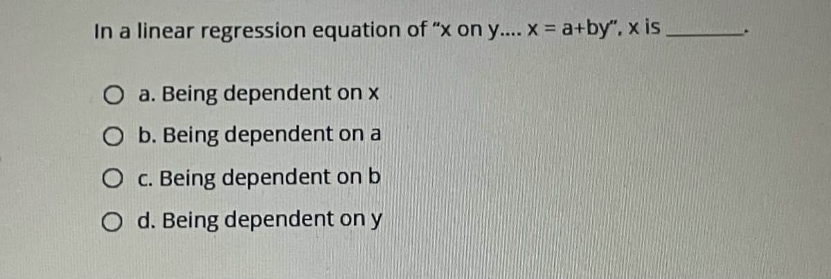 In a linear regression equation of "x on y... x = a+by", x is
O a. Being dependent on x
O b. Being dependent on a
O c. Being dependent on b
O d. Being dependent on y
