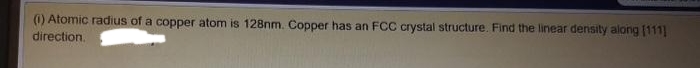 (1) Atomic radius of a copper atom is 128nm. Copper has an FCC crystal structure. Find the linear density along (111]
direction.
