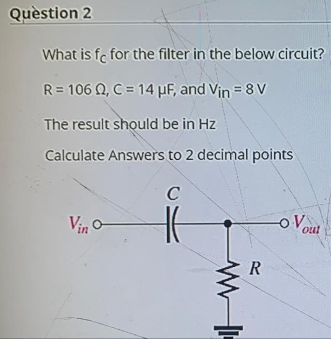 Quèstion 2
What is fe for the filter in the below circuit?
R= 106 Q, C = 14 µF, and Vin = 8 V
The result should be in Hz
Calculate Answers to 2 decimal points
Vin o
OV
out
R
