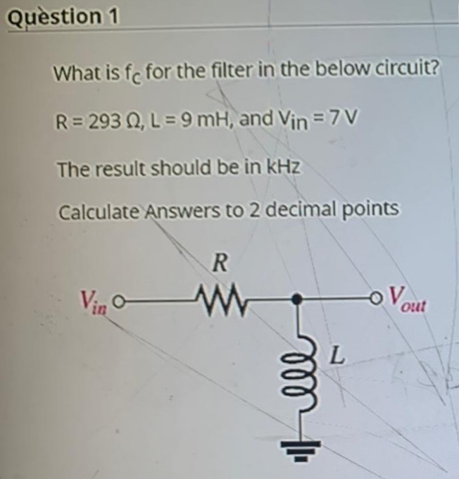 Quèstion 1
What is fc for the filter in the below circuit?
R= 293 Q, L= 9 mH, and Vin = 7 V
The result should be in kHz
Calculate Answers to 2 decimal points
R
Vin o
out
L
