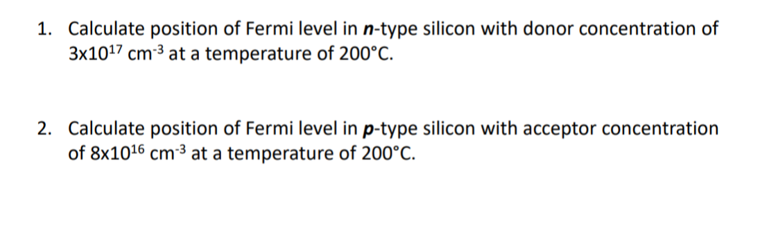 1. Calculate position of Fermi level in n-type silicon with donor concentration of
3x1017 cm-3 at a temperature of 200°C.
2. Calculate position of Fermi level in p-type silicon with acceptor concentration
of 8x1016 cm-3 at a temperature of 200°C.
