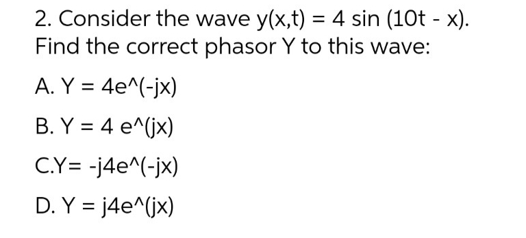 2. Consider the wave y(x,t) = 4 sin (10t - x).
Find the correct phasor Y to this wave:
A. Y = 4e^(-jx)
B. Y = 4 e^(jx)
C.Y= -j4e^(-jx)
D. Y = j4e^(jx)
%3D
