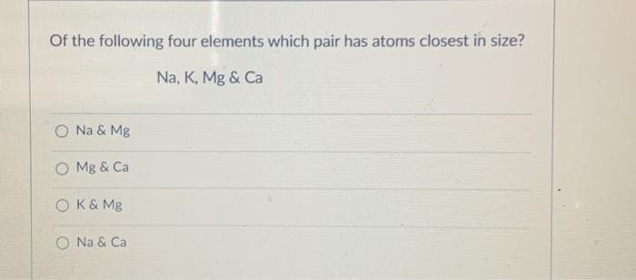 Of the following four elements which pair has atoms closest in size?
Na, K, Mg & Ca
O Na & Mg
O Mg & Ca
O K& Mg
O Na & Ca
