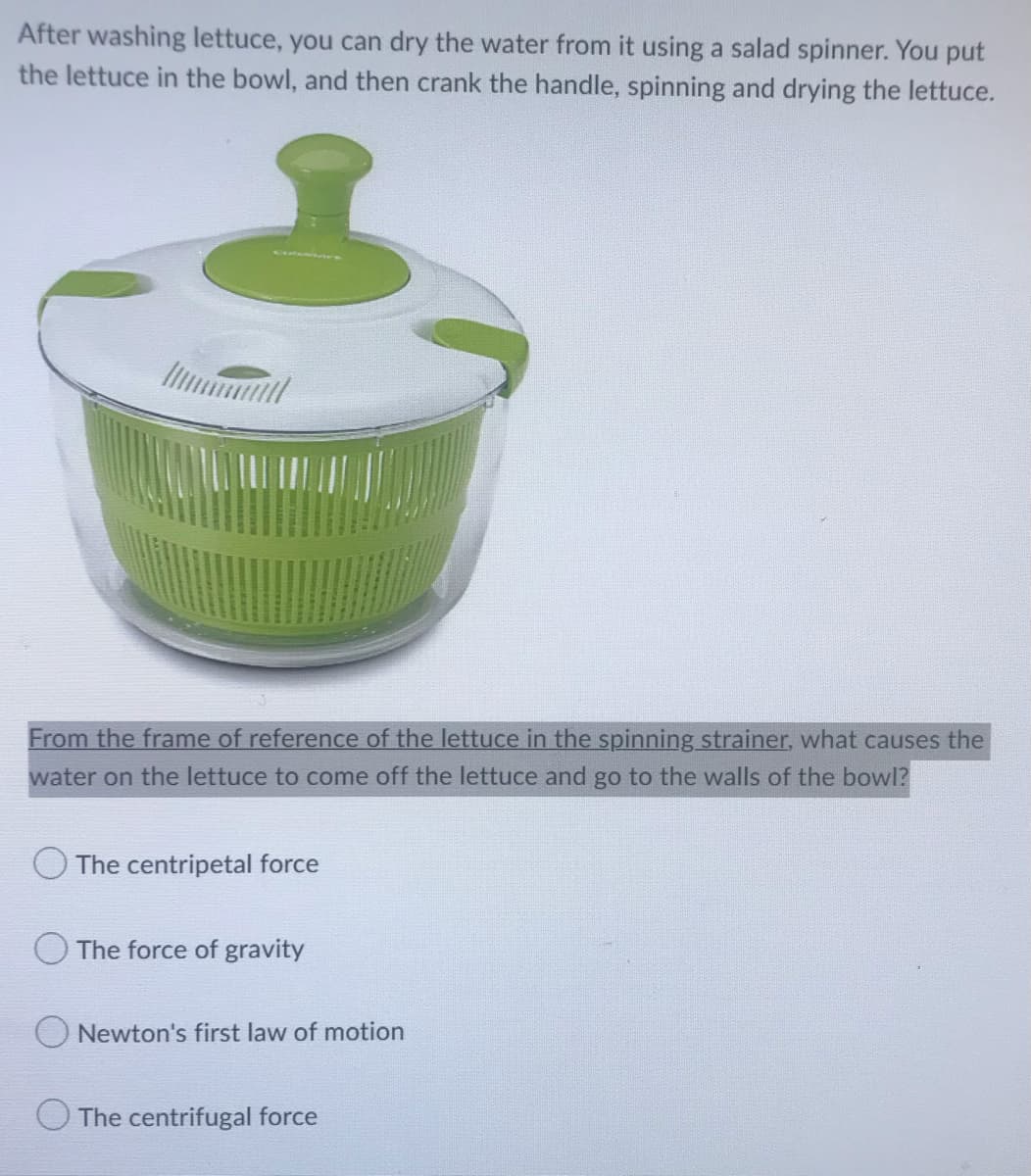 After washing lettuce, you can dry the water from it using a salad spinner. You put
the lettuce in the bowl, and then crank the handle, spinning and drying the lettuce.
From the frame of reference of the lettuce in the spinning strainer, what causes the
water on the lettuce to come off the lettuce and go to the walls of the bowl?
The centripetal force
The force of gravity
Newton's first law of motion
The centrifugal force