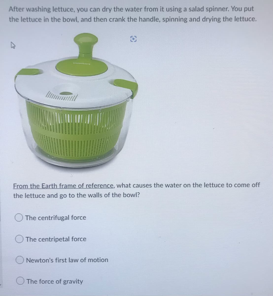 After washing lettuce, you can dry the water from it using a salad spinner. You put
the lettuce in the bowl, and then crank the handle, spinning and drying the lettuce.
From the Earth frame of reference, what causes the water on the lettuce to come off
the lettuce and go to the walls of the bowl?
The centrifugal force
The centripetal force
Newton's first law of motion
The force of gravity