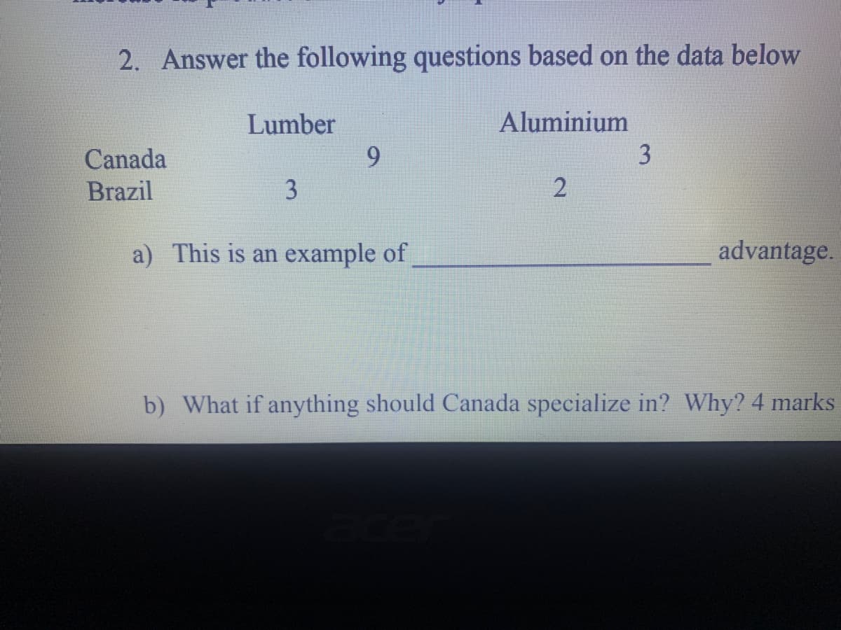 2. Answer the following questions based on the data below
Aluminium
3
Lumber
9.
Canada
Brazil
3
a) This is an example of
advantage.
b) What if anything should Canada specialize in? Why? 4 marks
