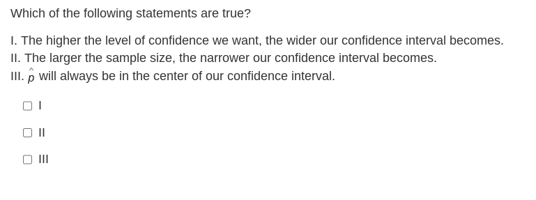 Which of the following statements are true?
1. The higher the level of confidence we want, the wider our confidence interval becomes.
II. The larger the sample size, the narrower our confidence interval becomes.
III. will always be in the center of our confidence interval.
I
||