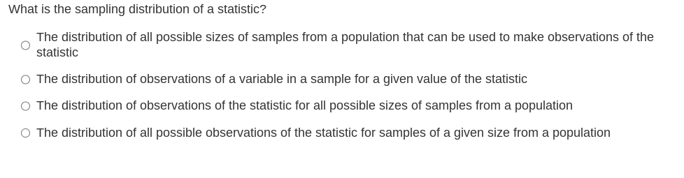 What is the sampling distribution of a statistic?
The distribution of all possible sizes of samples from a population that can be used to make observations of the
statistic
O The distribution of observations of a variable in a sample for a given value of the statistic
O The distribution of observations of the statistic for all possible sizes of samples from a population
O The distribution of all possible observations of the statistic for samples of a given size from a population
