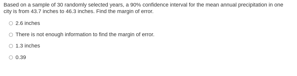 Based on a sample of 30 randomly selected years, a 90% confidence interval for the mean annual precipitation in one
city is from 43.7 inches to 46.3 inches. Find the margin of error.
O 2.6 inches
O There is not enough information to find the margin of error.
O 1.3 inches
O 0.39