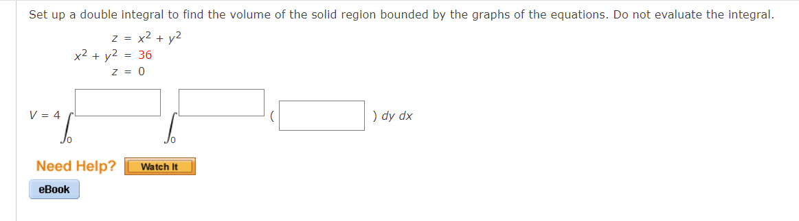 Set up a double integral to find the volume of the solid region bounded by the graphs of the equations. Do not evaluate the integral.
z = x² + y²
x² + y²
= 36
) dy dx
V = 4
Z = 0
Jo
Need Help?
eBook
Watch It