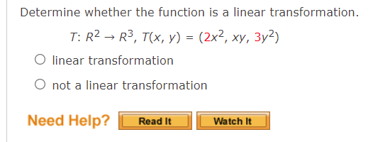 Determine whether the function is a linear transformation.
T: R2 — R3, T(x, у) %3 (2x2, ху, Зу2)
linear transformation
O not a linear transformation
Need Help?
Read It
Watch It
