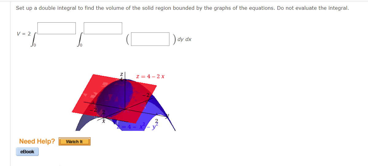 Set up a double integral to find the volume of the solid region bounded by the graphs of the equations. Do not evaluate the integral.
V = 2
dy dx
Z=4-2x
Need Help?
eBook
Watch It
Z=4
x²
3