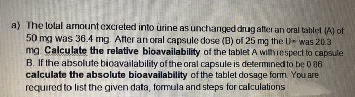 a) The total amount excreted into urine as unchanged drug after an oral tablet (A) of
50 mg was 36.4 mg. After an oral capsule dose (B) of 25 mg the Uo was 20.3
mg. Calculate the relative bioavailability of the tablet A with respect to capsule
B. If the absolute bioavailability of the oral capsule is determined to be 0.86
calculate the absolute bioavailability of the tablet dosage form. You are
required to list the given data, formula and steps for calculations
