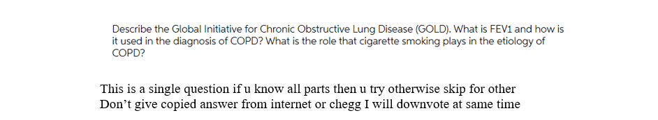 Describe the Global Initiative for Chronic Obstructive Lung Disease (GOLD). What is FEV1 and how is
it used in the diagnosis of COPD? What is the role that cigarette smoking plays in the etiology of
COPD?
This is a single question if u know all parts then u try otherwise skip for other
Don't give copied answer from internet or chegg I will downvote at same time
