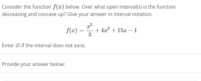 Consider the function f(x) below. Over what open interval(s) is the function
decreasing and concave up? Give your answer in interval notation.
f(x)
Provide your answer below:
=
Enter Ø if the interval does not exist.
x³
3
+4x² +15x - 1
