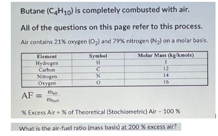 Butane (C4H10) is completely combusted with air.
All of the questions on this page refer to this process.
Air contains 21% oxygen (O2) and 79% nitrogen (N2) on a molar basis.
Element
Symbol
Molar Mass (kg/kmole)
Hydrogen
Carbon
H.
C
12
14
Nitrogen
Oxygen
16
mair
AF =
mfuel
% Excess Air = % of Theoretical (Stochiometric) Air - 100 %
What is the air-fuel ratio (mass basis) at 200 % excess air?
