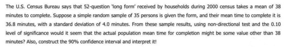 The U.S. Census Bureau says that 52-question long form' received by households during 2000 census takes a mean of 38
minutes to complete. Suppose a simple random sample of 35 persons is given the form, and their mean time to complete it is
36.8 minutes, with a standard deviation of 4.0 minutes. From these sample results, using non-directional test and the 0.10
level of significance would it seem that the actual population mean time for completion might be some value other than 38
minutes? Also, construct the 90% confidence interval and interpret it!

