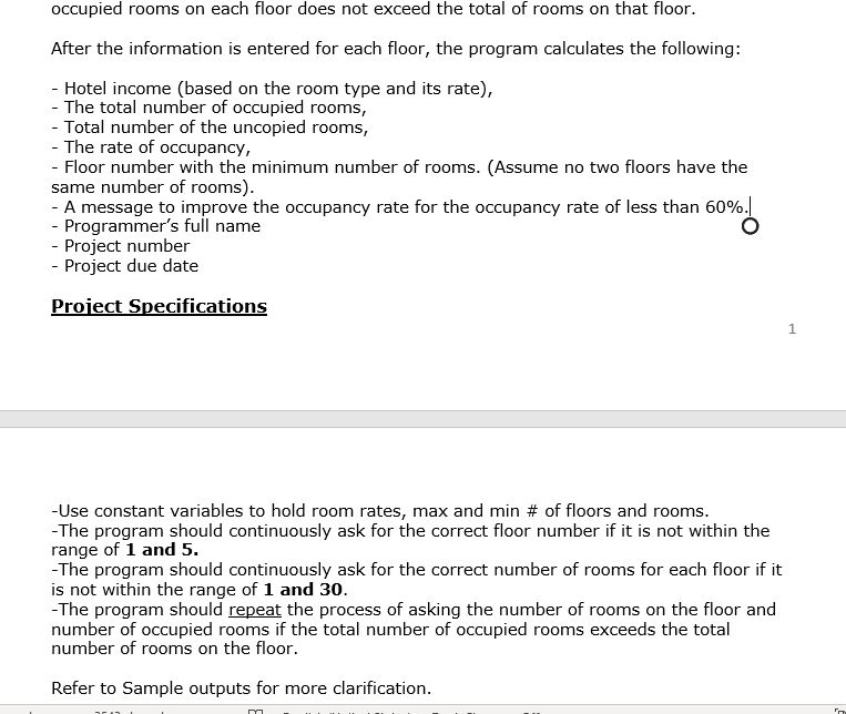 occupied rooms on each floor does not exceed the total of rooms on that floor.
After the information is entered for each floor, the program calculates the following:
- Hotel income (based on the room type and its rate),
- The total number of occupied rooms,
- Total number of the uncopied rooms,
- The rate of occupancy,
- Floor number with the minimum number of rooms. (Assume no two floors have the
same number of rooms).
- A message to improve the occupancy rate for the occupancy rate of less than 60%.
- Programmer's full name
- Project number
- Project due date
Project Specifications
-Use constant variables to hold room rates, max and min # of floors and rooms.
-The program should continuously ask for the correct floor number if it is not within the
range of 1 and 5.
-The program should continuously ask for the correct number of rooms for each floor if it
is not within the range of 1 and 30.
-The program should repeat the process of asking the number of rooms on the floor and
number of occupied rooms if the total number of occupied rooms exceeds the total
number of rooms on the floor.
Refer to Sample outputs for more clarification.
