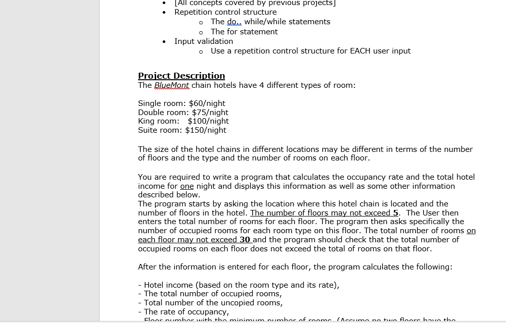 • LAI| concepts covered by previous projects]
Repetition control structure
The do.. while/while statements
o The for statement
Input validation
o Use a repetition control structure for EACH user input
Project Description
The BlueMont chain hotels have 4 different types of room:
Single room: $60/night
Double room: $75/night
King room: $100/night
Suite room: $150/night
The size of the hotel chains in different locations may be different in terms of the number
of floors and the type and the number of rooms on each floor.
You are required to write a program that calculates the occupancy rate and the total hotel
income for one night and displays this information as well as some other information
described below.
The program starts by asking the location where this hotel chain is located and the
number of floors in the hotel. The number of floors may not exceed 5. The User then
enters the total number of rooms for each floor. The program then asks specifically the
number of occupied rooms for each room type on this floor. The total number of rooms on
each floor may not exceed 30 and the program should check that the total number of
occupied rooms on each floor does not exceed the total of rooms on that floor.
After the information is entered for each floor, the program calculates the following:
- Hotel income (based on the room type and its rate),
- The total number of occupied rooms,
- Total number of the uncopied rooms,
- The rate of occupancy,
Floor pumber with the minimum pumber of rooms
(Accume no twe fleors bav the
