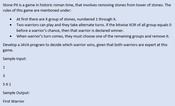 Stone Pit is a game in historic roman time, that involves removing stones from tower of stones. The
rules of this game are mentioned under:
• At first there are X group of stones, numbered 1 through X.
Two warriors can play and they take alternate turns. If the bitwise XOR of all group equals 0
before a warrior's chance, then that warrior is declared winner.
When warrior's turn comes, they must choose one of the remaining groups and remove it.
Develop a JAVA program to decide which warrior wins, given that both warriors are expert at this
game.
Sample Input:
1
3
561
Sample Output:
First Warrior
