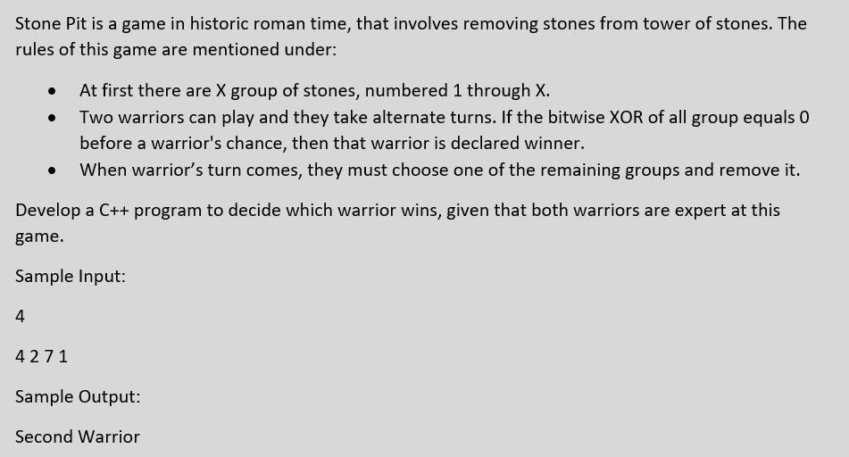 Stone Pit is a game in historic roman time, that involves removing stones from tower of stones. The
rules of this game are mentioned under:
At first there are X group of stones, numbered 1 through X.
Two warriors can play and they take alternate turns. If the bitwise XOR of all group equals 0
before a warrior's chance, then that warrior is declared winner.
When warrior's turn comes, they must choose one of the remaining groups and remove it.
Develop a C++ program to decide which warrior wins, given that both warriors are expert at this
game.
Sample Input:
4
4271
Sample Output:
Second Warrior
