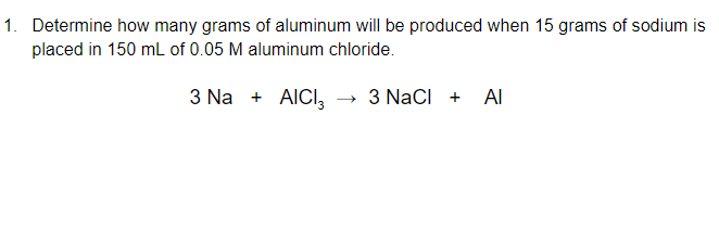 1. Determine how many grams of aluminum will be produced when 15 grams of sodium is
placed in 150 mL of 0.05 M aluminum chloride.
3 Na + AICI, → 3 NaCI +
Al
