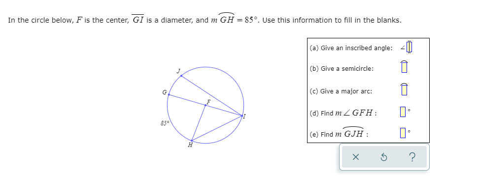 In the circle below, F is the center, GI is a diameter, and m GH = 85°. Use this information to fill in the blanks.
(a) Give an inscribed angle: 4|
(b) Give a semicircle:
(c) Give a major arc:
(d) Find m Z GFH:
85°
(e) Find m GJH :
