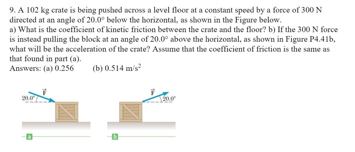 9. A 102 kg crate is being pushed across a level floor at a constant speed by a force of 300N
directed at an angle of 20.0° below the horizontal, as shown in the Figure below.
a) What is the coefficient of kinetic friction between the crate and the floor? b) If the 300 N force
is instead pulling the block at an angle of 20.0° above the horizontal, as shown in Figure P4.41b,
what will be the acceleration of the crate? Assume that the coefficient of friction is the same as
that found in part (a).
Answers: (a) 0.256
(b) 0.514 m/s?
20.0°
| 20.0°
a
