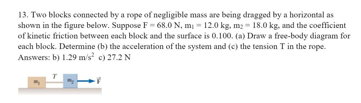 13. Two blocks connected by a rope of negligible mass are being dragged by a horizontal as
shown in the figure below. Suppose F = 68.0 N, mị
of kinetic friction between each block and the surface is 0.100. (a) Draw a free-body diagram for
each block. Determine (b) the acceleration of the system and (c) the tension T in the rope.
Answers: b) 1.29 m/s? c) 27.2 N
12.0 kg, m2
18.0 kg, and the coefficient
T
