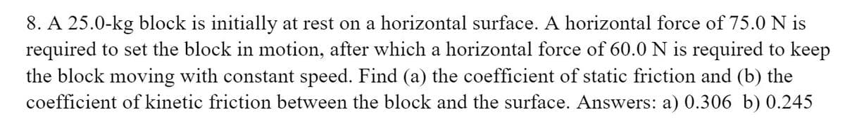 8. A 25.0-kg block is initially at rest on a horizontal surface. A horizontal force of 75.0 N is
required to set the block in motion, after which a horizontal force of 60.0 N is required to keep
the block moving with constant speed. Find (a) the coefficient of static friction and (b) the
coefficient of kinetic friction between the block and the surface. Answers: a) 0.306 b) 0.245
