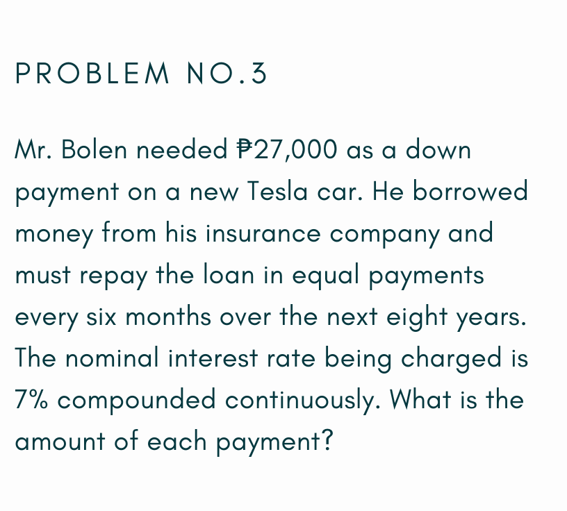 PROBLEM NO.3
Mr. Bolen needed P27,000 as a down
payment on a new Tesla car. He borrowed
money from his insurance company and
must repay the loan in equal payments
every six months over the next eight years.
The nominal interest rate being charged is
7% compounded continuously. What is the
amount of each payment?
