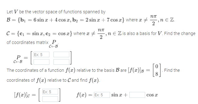 Let V be the vector space of functions spanned by
B = {bi = 6 sin x + 4 cos a, b2 = 2 sin x + 7 cos a} where x +
iN E Z.
,n
2
C = {c1 = sin æ, c2 = cos a} where x
,n e Z is also a basis for V. Find the change
2
of coordinates matrix P
CEB
Ex: 5
P
C-B
The coordinates of a function f(x) relative to the basis Bare [f(x)]B = ||:
Find the
coordinates of f(x) relative to Cand find f(x).
Ex: 5
[f(x)]c =
f(x) = Ex 5
sin x +
cos x
