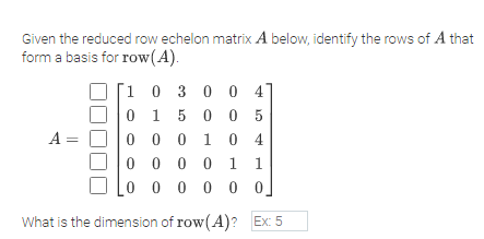 Given the reduced row echelon matrix A below, identify the rows of A that
form a basis for row(A).
[1 0 3 0 0 4
0 1 5 0 0 5
Olo o 0 10 4
A =
0 0 0 0 1
0 0 0 0 0 0.
What is the dimension of row(A)? Ex: 5
